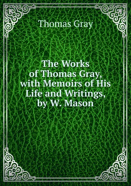 Обложка книги The Works of Thomas Gray, with Memoirs of His Life and Writings, by W. Mason, Gray Thomas