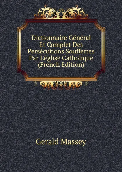 Обложка книги Dictionnaire General Et Complet Des Persecutions Souffertes Par L.eglise Catholique (French Edition), Gerald Massey