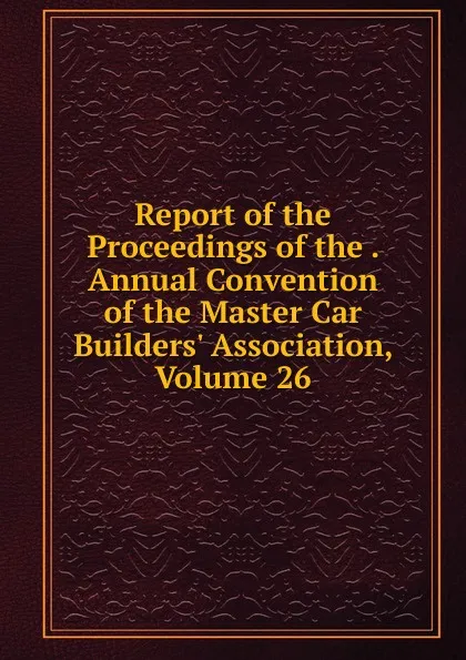 Обложка книги Report of the Proceedings of the . Annual Convention of the Master Car Builders. Association, Volume 26, 