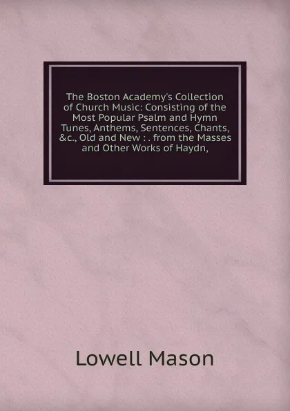 Обложка книги The Boston Academy.s Collection of Church Music: Consisting of the Most Popular Psalm and Hymn Tunes, Anthems, Sentences, Chants, .c., Old and New : . from the Masses and Other Works of Haydn,, Lowell Mason