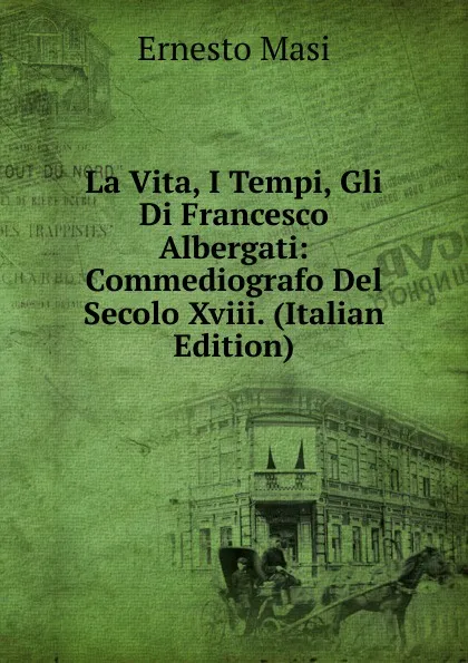 Обложка книги La Vita, I Tempi, Gli Di Francesco Albergati: Commediografo Del Secolo Xviii. (Italian Edition), Ernesto Masi