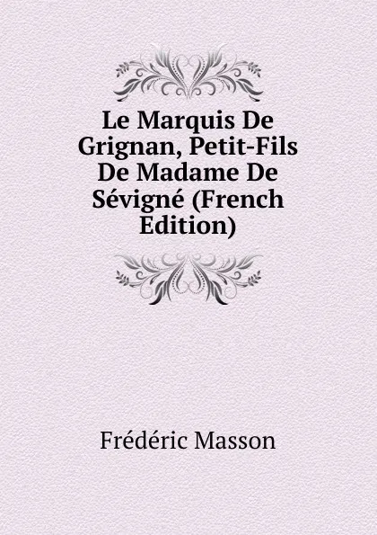 Обложка книги Le Marquis De Grignan, Petit-Fils De Madame De Sevigne (French Edition), Masson Frederic