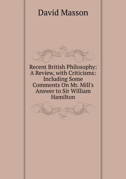 Обложка книги Recent British Philosophy: A Review, with Criticisms: Including Some Comments On Mr. Mill.s Answer to Sir William Hamilton, Masson David