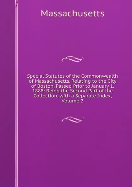 Обложка книги Special Statutes of the Commonwealth of Massachusetts, Relating to the City of Boston, Passed Prior to January 1, 1888: Being the Second Part of the Collection, with a Separate Index, Volume 2, Massachusetts