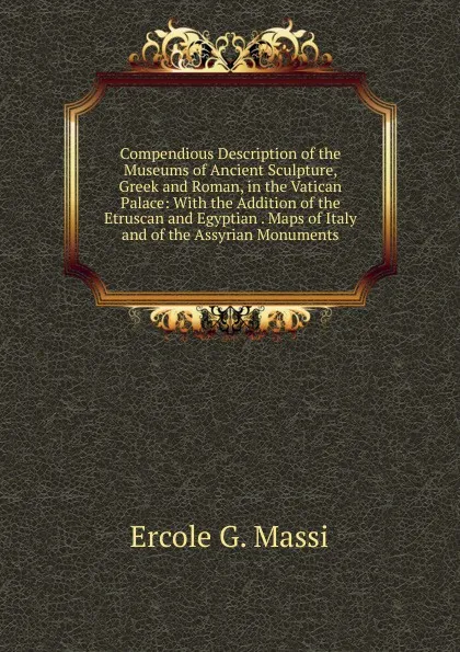 Обложка книги Compendious Description of the Museums of Ancient Sculpture, Greek and Roman, in the Vatican Palace: With the Addition of the Etruscan and Egyptian . Maps of Italy and of the Assyrian Monuments, Ercole G. Massi