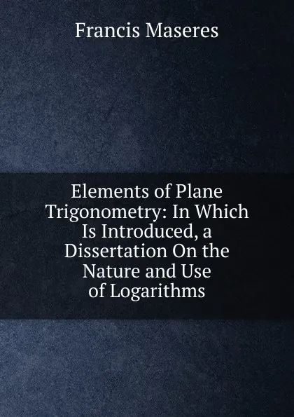 Обложка книги Elements of Plane Trigonometry: In Which Is Introduced, a Dissertation On the Nature and Use of Logarithms, Francis Maseres