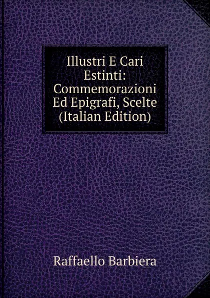 Обложка книги Illustri E Cari Estinti: Commemorazioni Ed Epigrafi, Scelte (Italian Edition), Raffaello Barbiera