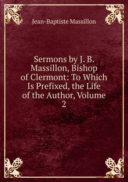 Обложка книги Sermons by J. B. Massillon, Bishop of Clermont: To Which Is Prefixed, the Life of the Author, Volume 2, Jean-Baptiste Massillon