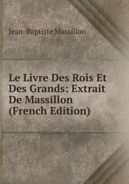 Обложка книги Le Livre Des Rois Et Des Grands: Extrait De Massillon (French Edition), Jean-Baptiste Massillon