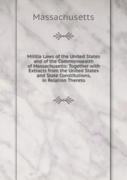 Обложка книги Militia Laws of the United States and of the Commonwealth of Massachusetts: Together with Extracts from the United States and State Constitutions, in Relation Thereto, Massachusetts