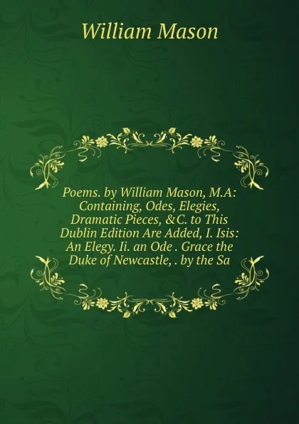Обложка книги Poems. by William Mason, M.A: Containing, Odes, Elegies, Dramatic Pieces, .C. to This Dublin Edition Are Added, I. Isis: An Elegy. Ii. an Ode . Grace the Duke of Newcastle, . by the Sa, William Mason