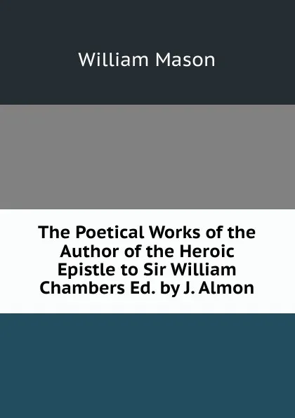 Обложка книги The Poetical Works of the Author of the Heroic Epistle to Sir William Chambers Ed. by J. Almon., William Mason