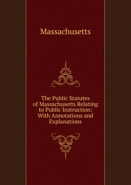 Обложка книги The Public Statutes of Massachusetts Relating to Public Instruction: With Annotations and Explanations, Massachusetts