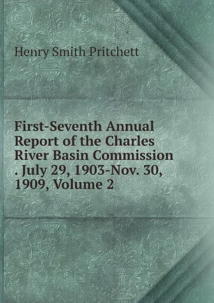 Обложка книги First-Seventh Annual Report of the Charles River Basin Commission . July 29, 1903-Nov. 30, 1909, Volume 2, Henry Smith Pritchett