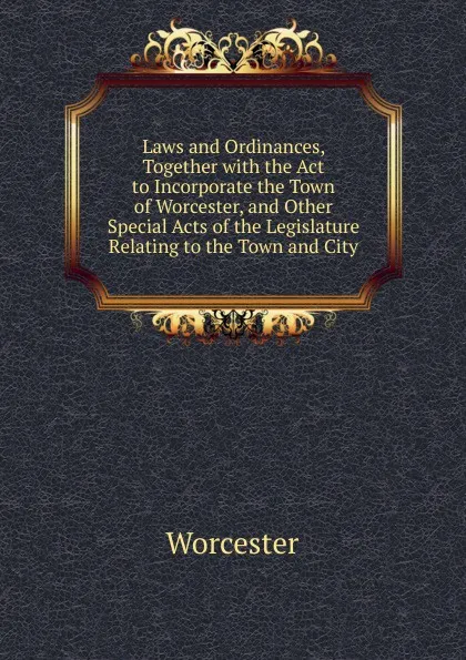 Обложка книги Laws and Ordinances, Together with the Act to Incorporate the Town of Worcester, and Other Special Acts of the Legislature Relating to the Town and City, Worcester