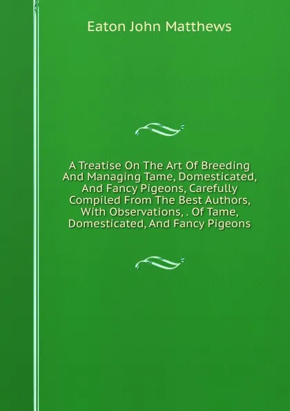 Обложка книги A Treatise On The Art Of Breeding And Managing Tame, Domesticated, And Fancy Pigeons, Carefully Compiled From The Best Authors, With Observations, . Of Tame, Domesticated, And Fancy Pigeons, Eaton John Matthews