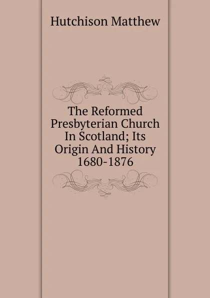 Обложка книги The Reformed Presbyterian Church In Scotland; Its Origin And History 1680-1876, Hutchison Matthew