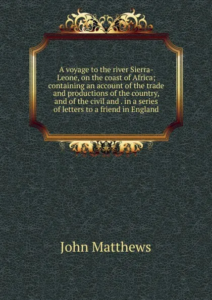 Обложка книги A voyage to the river Sierra-Leone, on the coast of Africa; containing an account of the trade and productions of the country, and of the civil and . in a series of letters to a friend in England, John Matthews