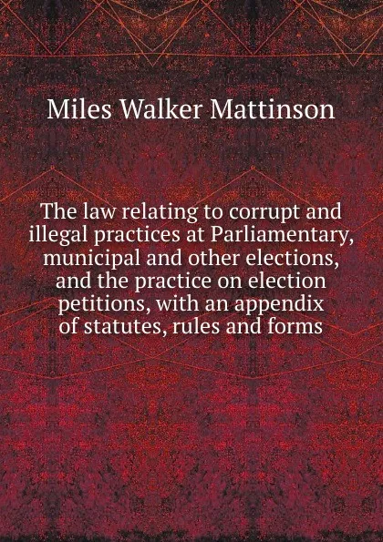 Обложка книги The law relating to corrupt and illegal practices at Parliamentary, municipal and other elections, and the practice on election petitions, with an appendix of statutes, rules and forms, Miles Walker Mattinson