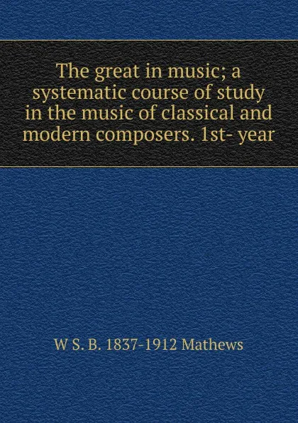 Обложка книги The great in music; a systematic course of study in the music of classical and modern composers. 1st- year, W S. B. 1837-1912 Mathews