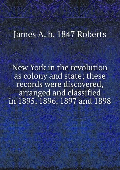 Обложка книги New York in the revolution as colony and state; these records were discovered, arranged and classified in 1895, 1896, 1897 and 1898, James A. b. 1847 Roberts