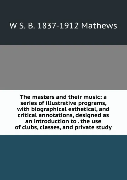 Обложка книги The masters and their music: a series of illustrative programs, with biographical esthetical, and critical annotations, designed as an introduction to . the use of clubs, classes, and private study, W S. B. 1837-1912 Mathews