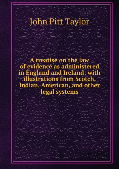 Обложка книги A treatise on the law of evidence as administered in England and Ireland: with illustrations from Scotch, Indian, American, and other legal systems, John Pitt Taylor