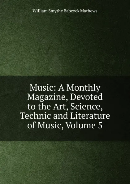 Обложка книги Music: A Monthly Magazine, Devoted to the Art, Science, Technic and Literature of Music, Volume 5, William Smythe Babcock Mathews