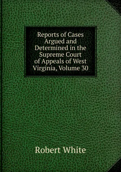 Обложка книги Reports of Cases Argued and Determined in the Supreme Court of Appeals of West Virginia, Volume 30, Robert White