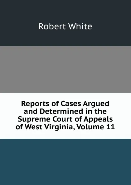 Обложка книги Reports of Cases Argued and Determined in the Supreme Court of Appeals of West Virginia, Volume 11, Robert White