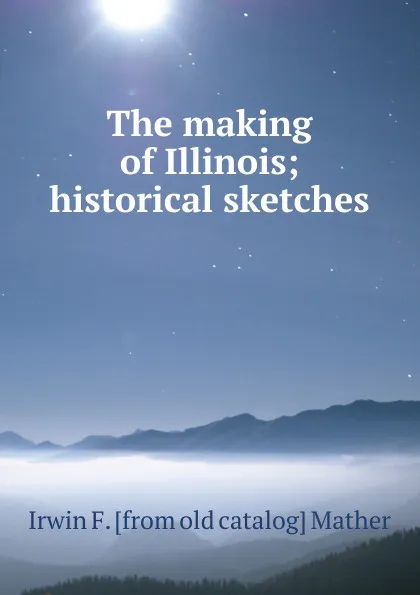 Обложка книги The making of Illinois; historical sketches, Irwin F. [from old catalog] Mather