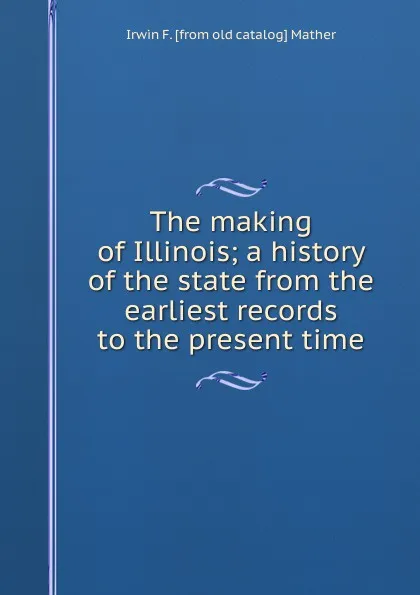 Обложка книги The making of Illinois; a history of the state from the earliest records to the present time, Irwin F. [from old catalog] Mather