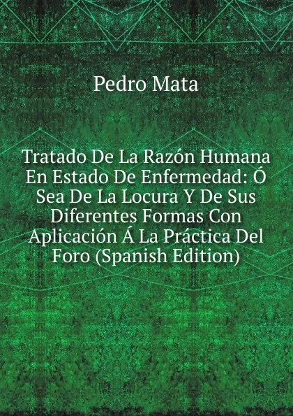 Обложка книги Tratado De La Razon Humana En Estado De Enfermedad: O Sea De La Locura Y De Sus Diferentes Formas Con Aplicacion A La Practica Del Foro (Spanish Edition), Pedro Mata