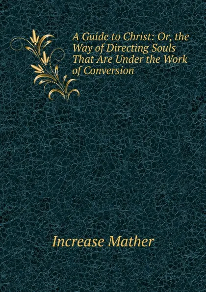 Обложка книги A Guide to Christ: Or, the Way of Directing Souls That Are Under the Work of Conversion, Increase Mather