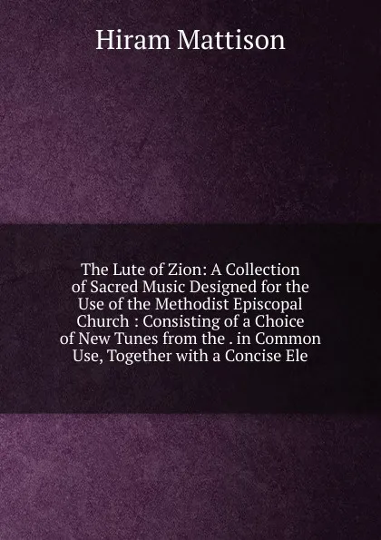 Обложка книги The Lute of Zion: A Collection of Sacred Music Designed for the Use of the Methodist Episcopal Church : Consisting of a Choice of New Tunes from the . in Common Use, Together with a Concise Ele, Hiram Mattison