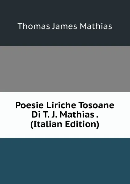 Обложка книги Poesie Liriche Tosoane Di T. J. Mathias . (Italian Edition), Thomas James Mathias