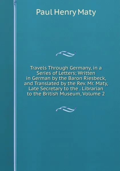 Обложка книги Travels Through Germany, in a Series of Letters; Written in German by the Baron Riesbeck, and Translated by the Rev. Mr. Maty, Late Secretary to the . Librarian to the British Museum, Volume 2, Paul Henry Maty