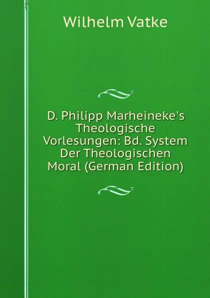Обложка книги D. Philipp Marheineke.s Theologische Vorlesungen: Bd. System Der Theologischen Moral (German Edition), Wilhelm Vatke