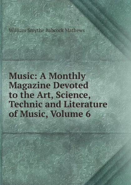 Обложка книги Music: A Monthly Magazine Devoted to the Art, Science, Technic and Literature of Music, Volume 6, William Smythe Babcock Mathews