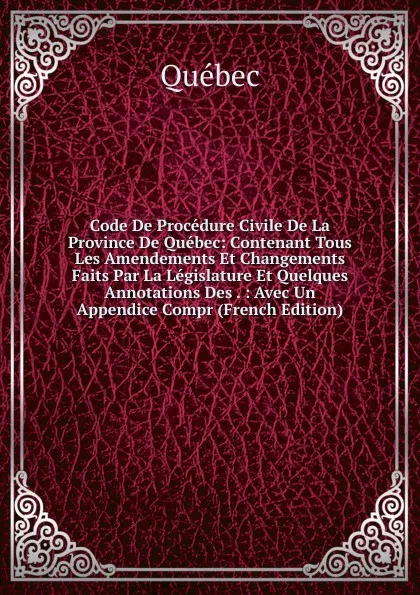 Обложка книги Code De Procedure Civile De La Province De Quebec: Contenant Tous Les Amendements Et Changements Faits Par La Legislature Et Quelques Annotations Des . : Avec Un Appendice Compr (French Edition), Québec