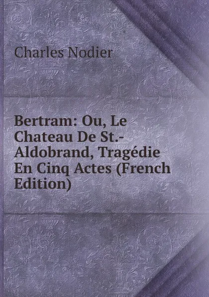 Обложка книги Bertram: Ou, Le Chateau De St.-Aldobrand, Tragedie En Cinq Actes (French Edition), Charles Nodier