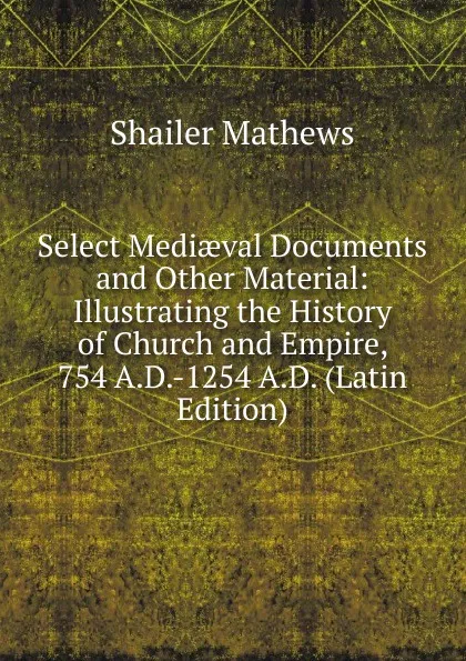 Обложка книги Select Mediaeval Documents and Other Material: Illustrating the History of Church and Empire, 754 A.D.-1254 A.D. (Latin Edition), Mathews Shailer