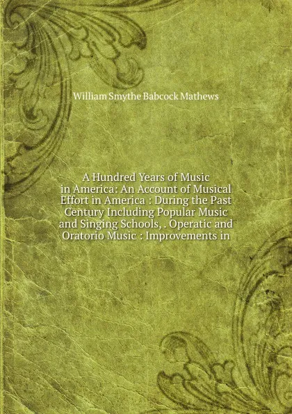 Обложка книги A Hundred Years of Music in America: An Account of Musical Effort in America : During the Past Century Including Popular Music and Singing Schools, . Operatic and Oratorio Music : Improvements in, William Smythe Babcock Mathews