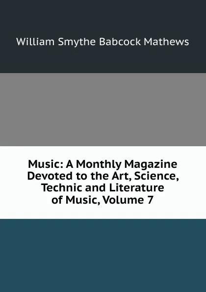 Обложка книги Music: A Monthly Magazine Devoted to the Art, Science, Technic and Literature of Music, Volume 7, William Smythe Babcock Mathews