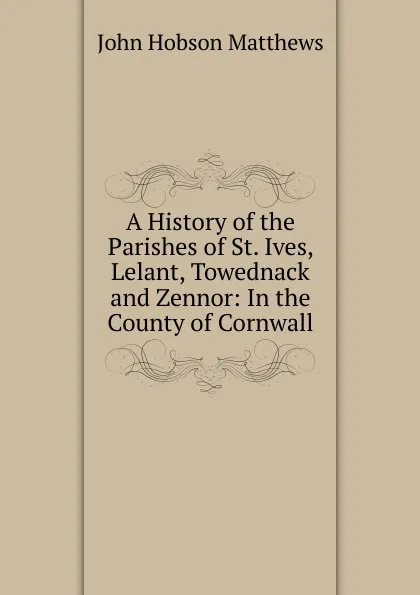 Обложка книги A History of the Parishes of St. Ives, Lelant, Towednack and Zennor: In the County of Cornwall, John Hobson Matthews