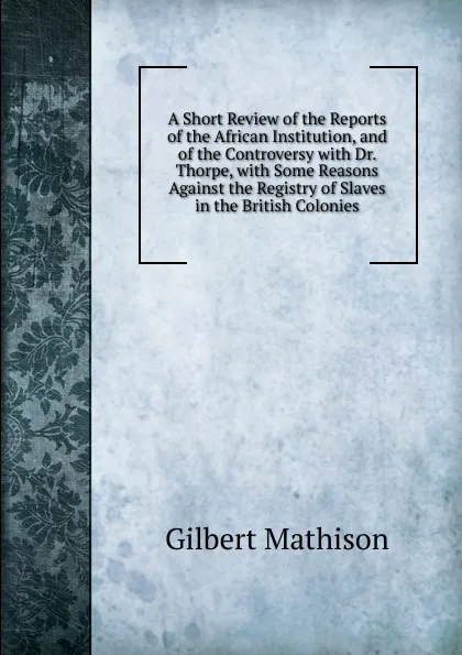 Обложка книги A Short Review of the Reports of the African Institution, and of the Controversy with Dr. Thorpe, with Some Reasons Against the Registry of Slaves in the British Colonies, Gilbert Mathison