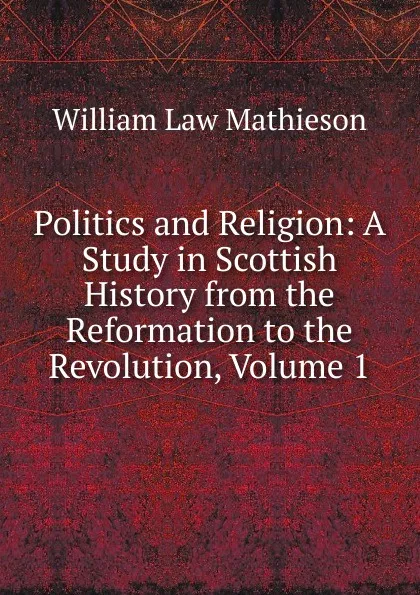 Обложка книги Politics and Religion: A Study in Scottish History from the Reformation to the Revolution, Volume 1, William Law Mathieson