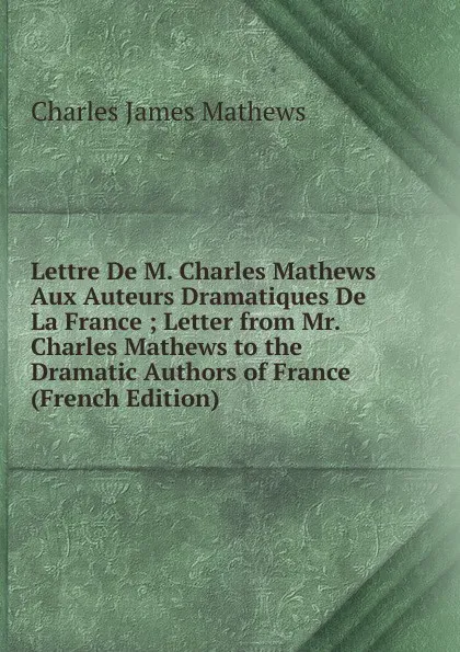 Обложка книги Lettre De M. Charles Mathews Aux Auteurs Dramatiques De La France ; Letter from Mr. Charles Mathews to the Dramatic Authors of France (French Edition), Charles James Mathews