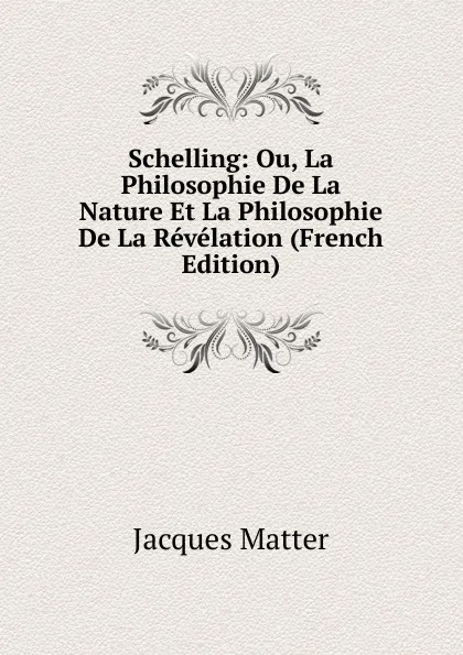 Обложка книги Schelling: Ou, La Philosophie De La Nature Et La Philosophie De La Revelation (French Edition), Matter Jacques