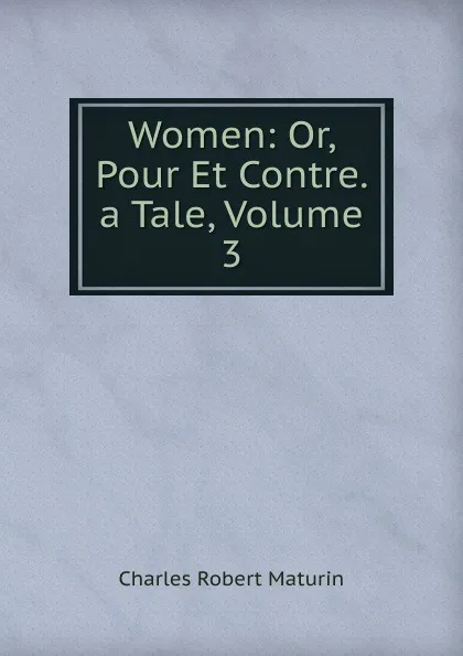 Обложка книги Women: Or, Pour Et Contre. a Tale, Volume 3, Charles Robert Maturin